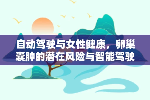 自动驾驶与女性健康，卵巢囊肿的潜在风险与智能驾驶的未来