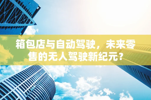 箱包店与自动驾驶，未来零售的无人驾驶新纪元？