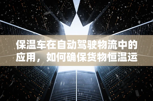 保温车在自动驾驶物流中的应用，如何确保货物恒温运输的挑战与解决方案？