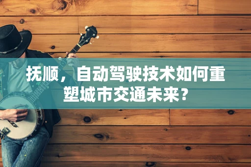 抚顺，自动驾驶技术如何重塑城市交通未来？