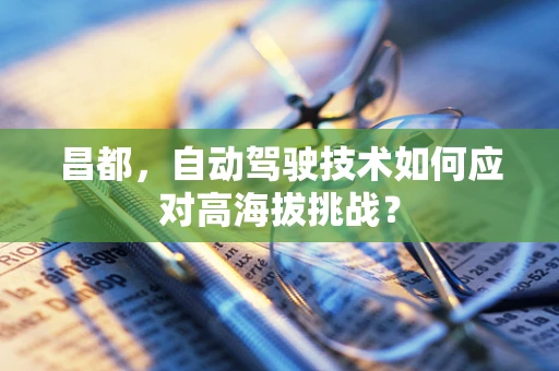 昌都，自动驾驶技术如何应对高海拔挑战？