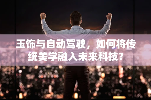 玉饰与自动驾驶，如何将传统美学融入未来科技？