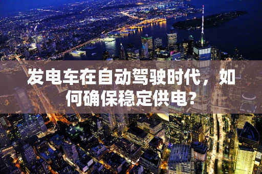 发电车在自动驾驶时代，如何确保稳定供电？