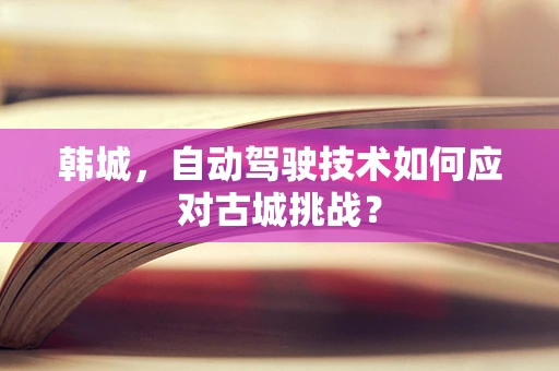韩城，自动驾驶技术如何应对古城挑战？