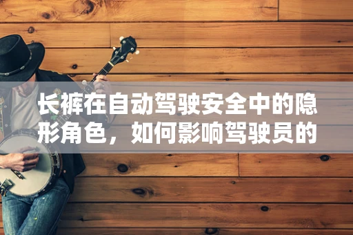 长裤在自动驾驶安全中的隐形角色，如何影响驾驶员的感知与反应？