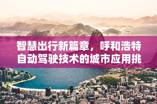 智慧出行新篇章，呼和浩特自动驾驶技术的城市应用挑战与机遇
