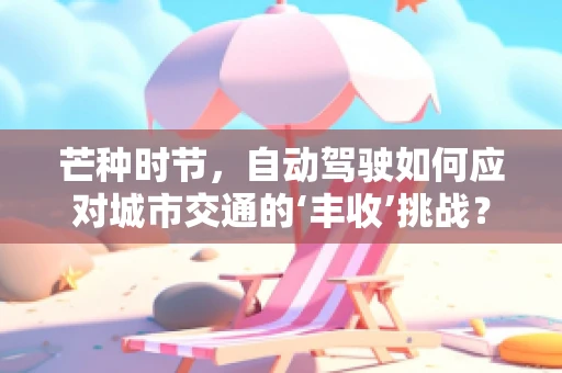 芒种时节，自动驾驶如何应对城市交通的‘丰收’挑战？