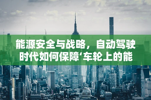能源安全与战略，自动驾驶时代如何保障‘车轮上的能源’？