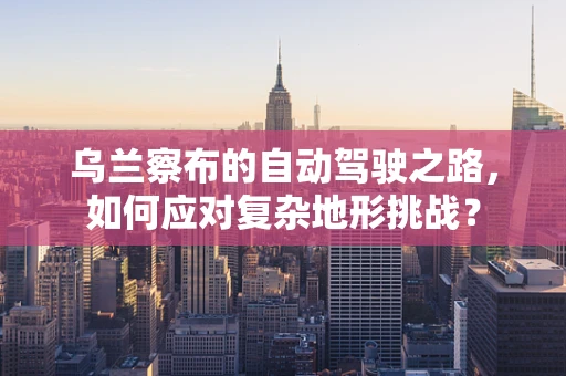 乌兰察布的自动驾驶之路，如何应对复杂地形挑战？