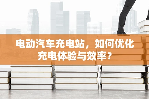 电动汽车充电站，如何优化充电体验与效率？