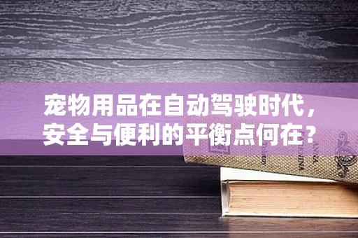 宠物用品在自动驾驶时代，安全与便利的平衡点何在？
