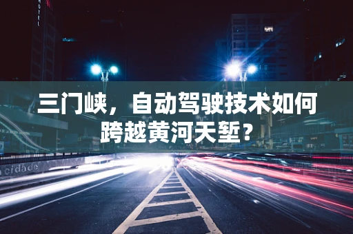 三门峡，自动驾驶技术如何跨越黄河天堑？
