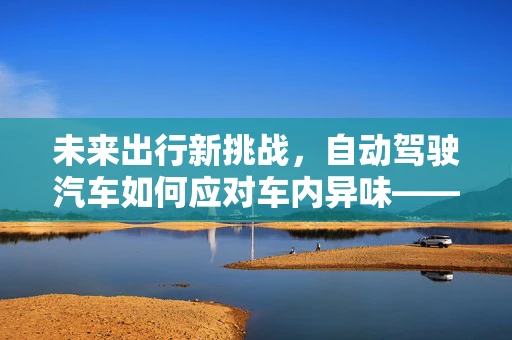 未来出行新挑战，自动驾驶汽车如何应对车内异味——除臭剂的角色与考量