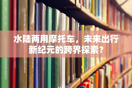 水陆两用摩托车，未来出行新纪元的跨界探索？