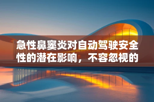 急性鼻窦炎对自动驾驶安全性的潜在影响，不容忽视的‘隐形威胁’