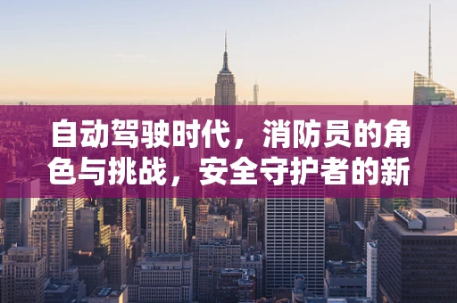自动驾驶时代，消防员的角色与挑战，安全守护者的新使命？