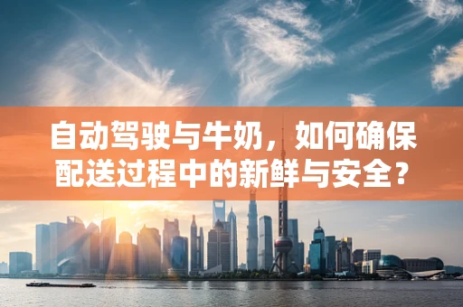 自动驾驶与牛奶，如何确保配送过程中的新鲜与安全？