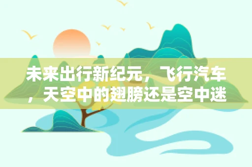 未来出行新纪元，飞行汽车，天空中的翅膀还是空中迷思？