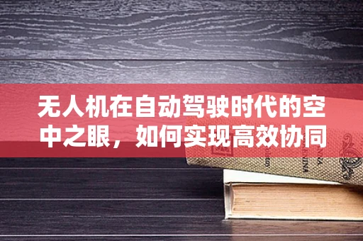无人机在自动驾驶时代的空中之眼，如何实现高效协同与安全监管？
