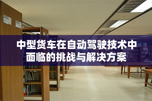 中型货车在自动驾驶技术中面临的挑战与解决方案