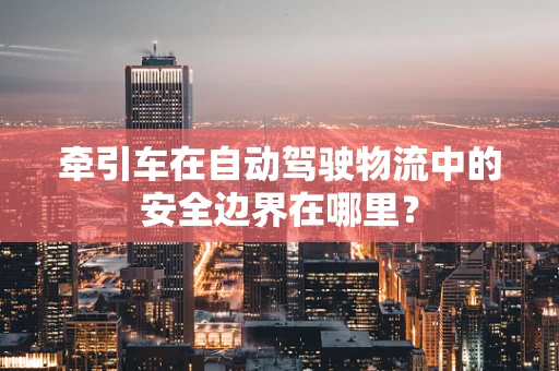 牵引车在自动驾驶物流中的安全边界在哪里？