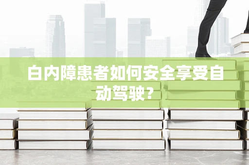 白内障患者如何安全享受自动驾驶？