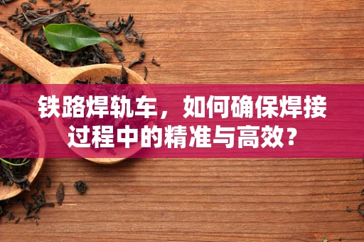 铁路焊轨车，如何确保焊接过程中的精准与高效？
