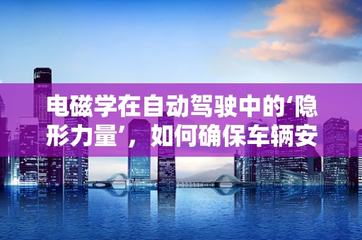 电磁学在自动驾驶中的‘隐形力量’，如何确保车辆安全‘导航’？