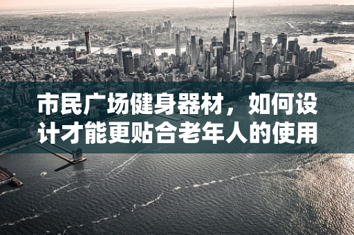 市民广场健身器材，如何设计才能更贴合老年人的使用需求？