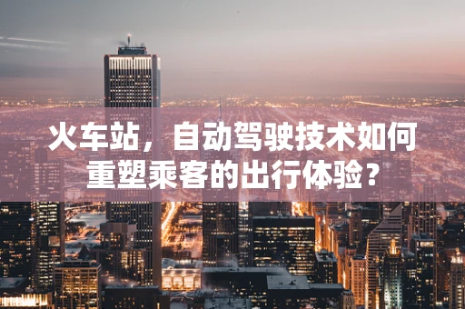 火车站，自动驾驶技术如何重塑乘客的出行体验？