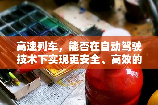 高速列车，能否在自动驾驶技术下实现更安全、高效的运行？