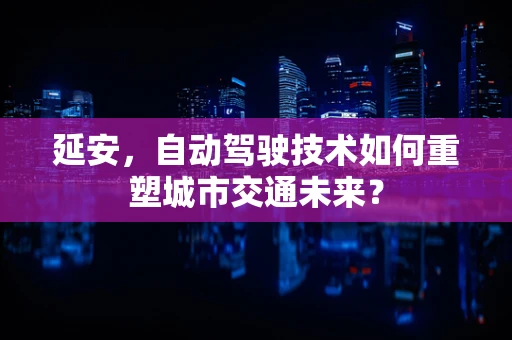 延安，自动驾驶技术如何重塑城市交通未来？