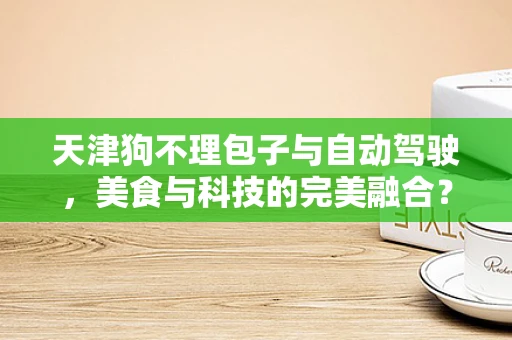 天津狗不理包子与自动驾驶，美食与科技的完美融合？
