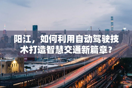 阳江，如何利用自动驾驶技术打造智慧交通新篇章？