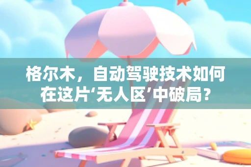 格尔木，自动驾驶技术如何在这片‘无人区’中破局？