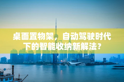 桌面置物架，自动驾驶时代下的智能收纳新解法？