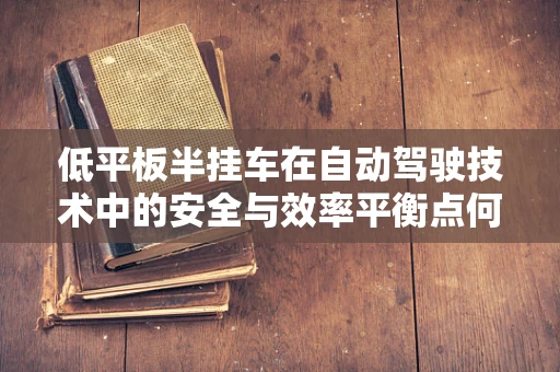 低平板半挂车在自动驾驶技术中的安全与效率平衡点何在？