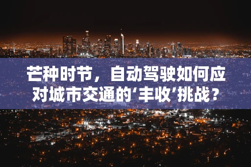 芒种时节，自动驾驶如何应对城市交通的‘丰收’挑战？