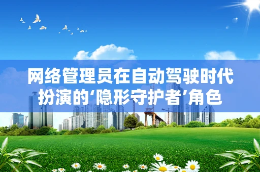 网络管理员在自动驾驶时代扮演的‘隐形守护者’角色