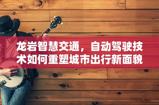 龙岩智慧交通，自动驾驶技术如何重塑城市出行新面貌？
