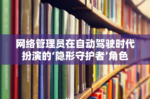 网络管理员在自动驾驶时代扮演的‘隐形守护者’角色