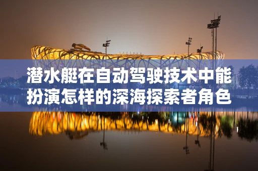 潜水艇在自动驾驶技术中能扮演怎样的深海探索者角色？