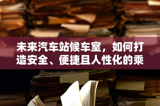 未来汽车站候车室，如何打造安全、便捷且人性化的乘客体验？