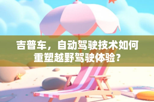 吉普车，自动驾驶技术如何重塑越野驾驶体验？