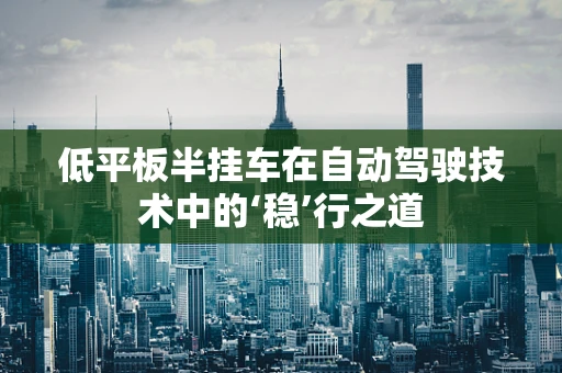 低平板半挂车在自动驾驶技术中的‘稳’行之道