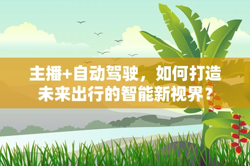 主播+自动驾驶，如何打造未来出行的智能新视界？