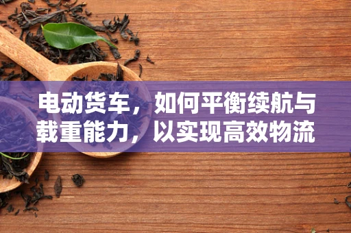 电动货车，如何平衡续航与载重能力，以实现高效物流运输？