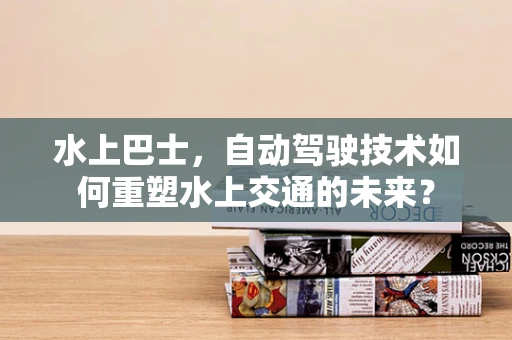 水上巴士，自动驾驶技术如何重塑水上交通的未来？