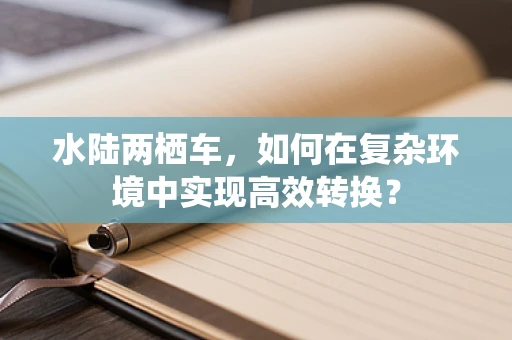水陆两栖车，如何在复杂环境中实现高效转换？