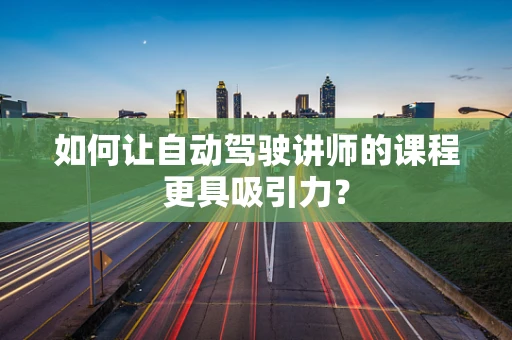 如何让自动驾驶讲师的课程更具吸引力？